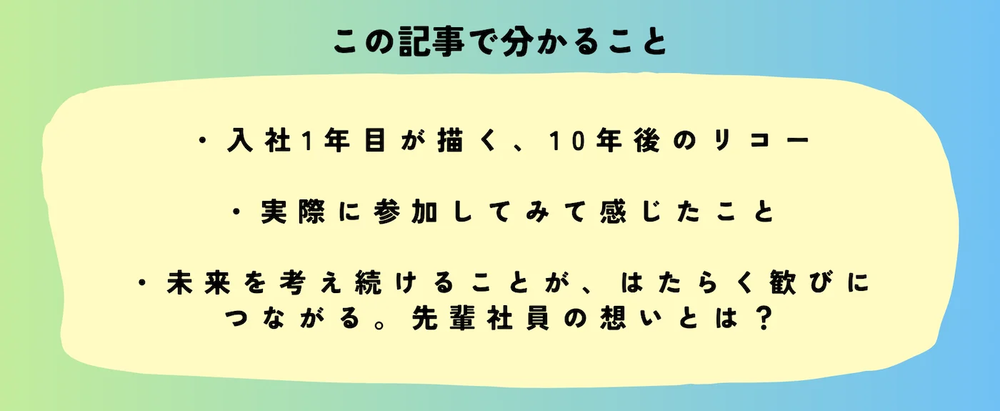 この記事で分かること。入社1年目が描く10年後のリコー、実際に参加してみて感じたこと、未来を考え続けることが、はたらく歓びに繋がる。先輩社員の想いとは？