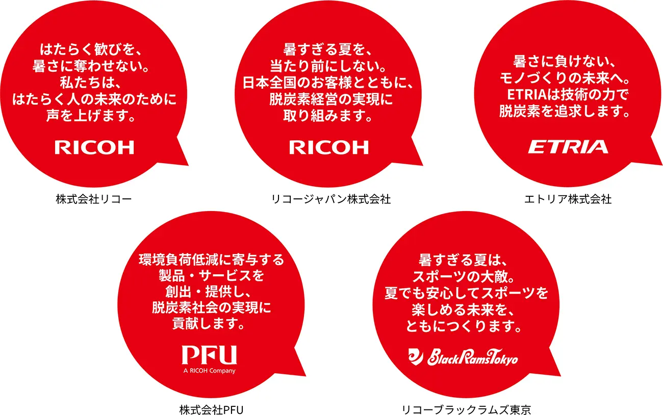 株式会社リコー「はたらく歓びを、暑さに奪わせない。私たちは、はたらく人の未来のために声を上げます。」　リコージャパン株式会社「暑すぎる夏を、当たり前にしない。日本全国のお客様とともに、脱炭素経営の実現に取り組みます。」　エトリア株式会社「暑さに負けない、モノづくりの未来へ。ETRIAは技術の力で脱炭素を追求します。」　株式会社PFU「環境負荷低減に寄与する製品・サービスを創出・提供し、脱炭素社会の実現に貢献します。」　リコーブラックラムズ東京「暑すぎる夏は、スポーツの大敵。夏でも安心してスポーツを楽しめる未来を、ともにつくります。」